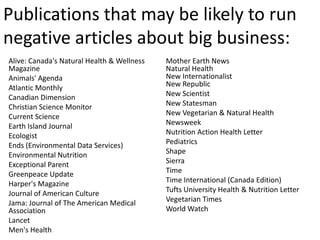 Publications that may be likely to run
negative articles about big business:
Alive: Canada's Natural Health & Wellness   Mother Earth News
Magazine                                    Natural Health
Animals' Agenda                             New Internationalist
Atlantic Monthly                            New Republic
Canadian Dimension                          New Scientist
Christian Science Monitor                   New Statesman
Current Science                             New Vegetarian & Natural Health
Earth Island Journal                        Newsweek
Ecologist                                   Nutrition Action Health Letter
Ends (Environmental Data Services)          Pediatrics
Environmental Nutrition                     Shape
Exceptional Parent                          Sierra
Greenpeace Update                           Time
Harper's Magazine                           Time International (Canada Edition)
Journal of American Culture                 Tufts University Health & Nutrition Letter
Jama: Journal of The American Medical       Vegetarian Times
Association                                 World Watch
Lancet
Men's Health
 