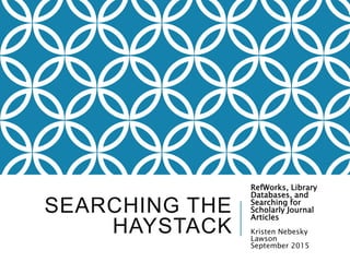 SEARCHING THE
HAYSTACK
RefWorks, Library
Databases, and
Searching for
Scholarly Journal
Articles
Kristen Nebesky
Lawson
September 2015
 