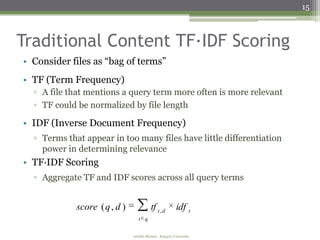 15



Traditional Content TF∙IDF Scoring
• Consider files as “bag of terms”
• TF (Term Frequency)
  ▫ A file that mentions a query term more often is more relevant
  ▫ TF could be normalized by file length

• IDF (Inverse Document Frequency)
  ▫ Terms that appear in too many files have little differentiation
    power in determining relevance
• TF∙IDF Scoring
  ▫ Aggregate TF and IDF scores across all query terms


             score ( q , d )             tf t , d       idf t
                                  t q


                               Amélie Marian - Rutgers University
 