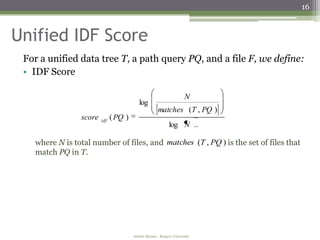 16


Unified IDF Score
 For a unified data tree T, a path query PQ, and a file F, we define:
 • IDF Score

                                                                      N
                                          log
                                                     matches (T , PQ )
                score   idf
                              ( PQ )
                                                            log N

   where N is total number of files, and matches (T , PQ ) is the set of files that
   match PQ in T.




                                       Amélie Marian - Rutgers University
 