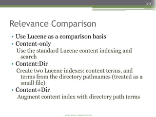 20




Relevance Comparison
• Use Lucene as a comparison basis
• Content-only
 Use the standard Lucene content indexing and
  search
• Content:Dir
 Create two Lucene indexes: content terms, and
  terms from the directory pathnames (treated as a
  small file)
• Content+Dir
  Augment content index with directory path terms


                    Amélie Marian - Rutgers University
 