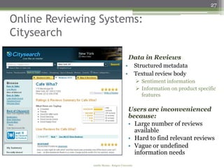 27

Online Reviewing Systems:
Citysearch

                                              Data in Reviews
                                          •         Structured metadata
                                          •         Textual review body
                                                     Sentiment information
                                                     Information on product specific
                                                      features

                                              Users are inconvenienced
                                              because:
                                              • Large number of reviews
                                                available
                                              • Hard to find relevant reviews
                                              • Vague or undefined
                                                information needs
               Amélie Marian - Rutgers University
 