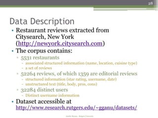 28



Data Description
• Restaurant reviews extracted from
  Citysearch, New York
  (http://newyork.citysearch.com)
• The corpus contains:
 ▫ 5531 restaurants
   - associated structured information (name, location, cuisine type)
   - a set of reviews
 ▫ 52264 reviews, of which 1359 are editorial reviews
   - structured information (star rating, username, date)
   - unstructured text (title, body, pros, cons)
 ▫ 32284 distinct users
   - Distinct username information
• Dataset accessible at
 http://www.research.rutgers.edu/~gganu/datasets/
                            Amélie Marian - Rutgers University
 