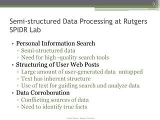 3



Semi-structured Data Processing at Rutgers
SPIDR Lab
• Personal Information Search
  ▫ Semi-structured data
  ▫ Need for high -quality search tools
• Structuring of User Web Posts
  ▫ Large amount of user-generated data untapped
  ▫ Text has inherent structure
  ▫ Use of text for guiding search and analyze data
• Data Corroboration
  ▫ Conflicting sources of data
  ▫ Need to identify true facts
                      Amélie Marian - Rutgers University
 