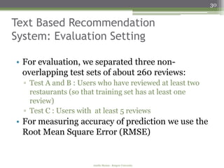 30


Text Based Recommendation
System: Evaluation Setting

• For evaluation, we separated three non-
  overlapping test sets of about 260 reviews:
  ▫ Test A and B : Users who have reviewed at least two
    restaurants (so that training set has at least one
    review)
  ▫ Test C : Users with at least 5 reviews
• For measuring accuracy of prediction we use the
  Root Mean Square Error (RMSE)


                       Amélie Marian - Rutgers University
 