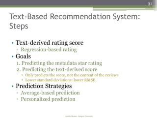 31


Text-Based Recommendation System:
Steps

• Text-derived rating score
 ▫ Regression-based rating
• Goals
 1. Predicting the metadata star rating
 2. Predicting the text-derived score
   • Only predicts the score, not the content of the reviews
   • Lower standard deviations: lower RMSE
• Prediction Strategies
 ▫ Average-based prediction
 ▫ Personalized prediction


                            Amélie Marian - Rutgers University
 