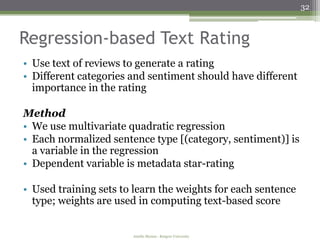 32



Regression-based Text Rating
• Use text of reviews to generate a rating
• Different categories and sentiment should have different
  importance in the rating

Method
• We use multivariate quadratic regression
• Each normalized sentence type [(category, sentiment)] is
  a variable in the regression
• Dependent variable is metadata star-rating

• Used training sets to learn the weights for each sentence
  type; weights are used in computing text-based score


                       Amélie Marian - Rutgers University
 
