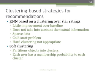 35



Clustering-based strategies for
recommendations
• KNN based on a clustering over star ratings
  ▫   Little improvement over baseline
  ▫   Does not take into account the textual information
  ▫   Sparse data
  ▫   Cold start problem
  ▫   Hard clustering not appropriate
• Soft clustering
  ▫ Partitions objects into clusters,
  ▫ Each user has a membership probability to each
    cluster


                       Amélie Marian - Rutgers University
 