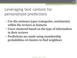 37



Leveraging text content for
personalized predictions
• Use the sentence types (categories, sentiments)
  within the reviews as features
• Users clustered based on the type of information
  in their reviews
• Predictions are made using membership
  probabilities of clusters to find neighbors




                    Amélie Marian - Rutgers University
 
