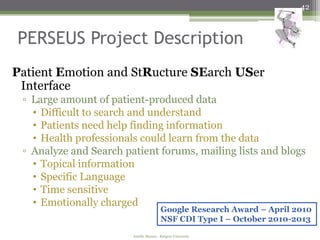 42



PERSEUS Project Description
Patient Emotion and StRucture SEarch USer
 Interface
 ▫ Large amount of patient-produced data
   • Difficult to search and understand
   • Patients need help finding information
   • Health professionals could learn from the data
 ▫ Analyze and Search patient forums, mailing lists and blogs
   • Topical information
   • Specific Language
   • Time sensitive
   • Emotionally charged
                                        Google Research Award – April 2010
                                        NSF CDI Type I – October 2010-2013
                        Amélie Marian - Rutgers University
 