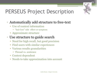 43



PERSEUS Project Description
▫ Automatically add structure to free-text
  • Use of context information
    • “hair loss” side effect or symptom
  • Approximate structure
▫ Use structure to guide search
  • Need for high recall, but good precision
  • Find users with similar experiences
  • Various results granularities
    • Thread vs. sentence
  • Context dependent
  • Needs to take approximation into account



                                Amélie Marian - Rutgers University
 