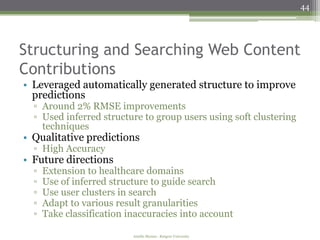 44




Structuring and Searching Web Content
Contributions
• Leveraged automatically generated structure to improve
  predictions
  ▫ Around 2% RMSE improvements
  ▫ Used inferred structure to group users using soft clustering
    techniques
• Qualitative predictions
  ▫ High Accuracy
• Future directions
  ▫   Extension to healthcare domains
  ▫   Use of inferred structure to guide search
  ▫   Use user clusters in search
  ▫   Adapt to various result granularities
  ▫   Take classification inaccuracies into account

                           Amélie Marian - Rutgers University
 