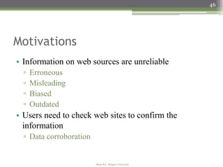 46




Motivations
• Information on web sources are unreliable
  ▫   Erroneous
  ▫   Misleading
  ▫   Biased
  ▫   Outdated
• Users need to check web sites to confirm the
  information
  ▫ Data corroboration


                         Minji Wu - Rutgers University
 