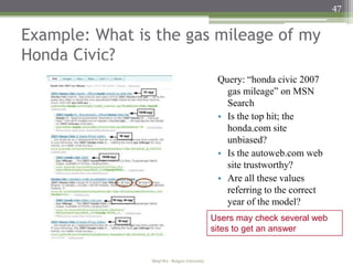 47


Example: What is the gas mileage of my
Honda Civic?
                                                 Query: “honda civic 2007
                                                   gas mileage” on MSN
                                                   Search
                                                 • Is the top hit; the
                                                   honda.com site
                                                   unbiased?
                                                 • Is the autoweb.com web
                                                   site trustworthy?
                                                 • Are all these values
                                                   referring to the correct
                                                   year of the model?
                                                Users may check several web
                                                sites to get an answer


                Minji Wu - Rutgers University
 