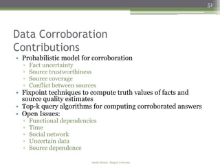 51




Data Corroboration
Contributions
• Probabilistic model for corroboration
  ▫   Fact uncertainty
  ▫   Source trustworthiness
  ▫   Source coverage
  ▫   Conflict between sources
• Fixpoint techniques to compute truth values of facts and
  source quality estimates
• Top-k query algorithms for computing corroborated answers
• Open Issues:
  ▫   Functional dependencies
  ▫   Time
  ▫   Social network
  ▫   Uncertain data
  ▫   Source dependence

                            Amélie Marian - Rutgers University
 