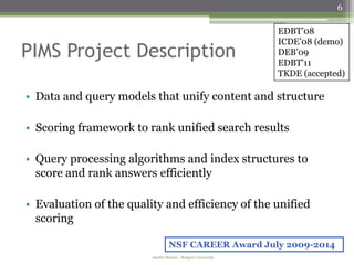 6

                                                              EDBT’08
                                                              ICDE’08 (demo)
PIMS Project Description                                      DEB’09
                                                              EDBT’11
                                                              TKDE (accepted)

• Data and query models that unify content and structure

• Scoring framework to rank unified search results

• Query processing algorithms and index structures to
  score and rank answers efficiently

• Evaluation of the quality and efficiency of the unified
  scoring

                                  NSF CAREER Award July 2009-2014
                         Amélie Marian - Rutgers University
 