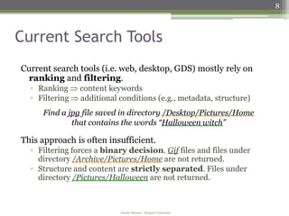 8



Current Search Tools
Current search tools (i.e. web, desktop, GDS) mostly rely on
 ranking and filtering.
  ▫ Ranking     content keywords
  ▫ Filtering   additional conditions (e.g., metadata, structure)
     Find a jpg file saved in directory /Desktop/Pictures/Home
             that contains the words “Halloween witch”

This approach is often insufficient.
  ▫ Filtering forces a binary decision. Gif files and files under
    directory /Archive/Pictures/Home are not returned.
  ▫ Structure and content are strictly separated. Files under
    directory /Pictures/Halloween are not returned.



                           Amélie Marian - Rutgers University
 