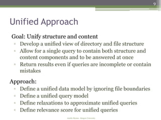 9



Unified Approach
Goal: Unify structure and content
 ▫ Develop a unified view of directory and file structure
 ▫ Allow for a single query to contain both structure and
   content components and to be answered at once
 ▫ Return results even if queries are incomplete or contain
   mistakes

Approach:
 ▫   Define a unified data model by ignoring file boundaries
 ▫   Define a unified query model
 ▫   Define relaxations to approximate unified queries
 ▫   Define relevance score for unified queries
                        Amélie Marian - Rutgers University
 