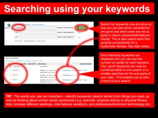 Searching using your keywords
Search for keywords one at a time so
that you can see which words/terms
are good and which ones are not so
good or return unexpected/irrelevant
results. This is also useful when first
scoping out keywords for a
Systematic Review. See later slides.
Your individual keywords are
displayed and you can see the
number of results for each keyword.
Your ‘good’ keywords can now be
combined either in one search or in
smaller searches for the sub-parts of
your topic. This enables you to take
control of your search.
TIP: The words you use are important – identify keywords (search terms) from things you read, as
well as thinking about similar words (synonyms) e.g. exercise, physical activity or physical fitness.
Also consider different spellings, international variations, and professional/common terminology etc.
 