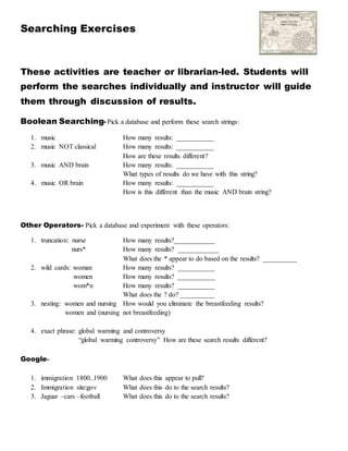 Searching Exercises
These activities are teacher or librarian-led. Students will
perform the searches individually and instructor will guide
them through discussion of results.
Boolean Searching- Pick a database and perform these search strings:
1. music How many results: ___________
2. music NOT classical How many results: ___________
How are these results different?
3. music AND brain How many results: ___________
What types of results do we have with this string?
4. music OR brain How many results: ___________
How is this different than the music AND brain string?
Other Operators- Pick a database and experiment with these operators:
1. truncation: nurse How many results?____________
nurs* How many results? ____________
What does the * appear to do based on the results? __________
2. wild cards: woman How many results? ___________
women How many results? ___________
wom*n How many results? ___________
What does the ? do? __________
3. nesting: women and nursing How would you eliminate the breastfeeding results?
women and (nursing not breastfeeding)
4. exact phrase: global warming and controversy
“global warming controversy” How are these search results different?
Google-
1. immigration 1800..1900 What does this appear to pull?
2. Immigration site:gov What does this do to the search results?
3. Jaguar –cars –football What does this do to the search results?
 