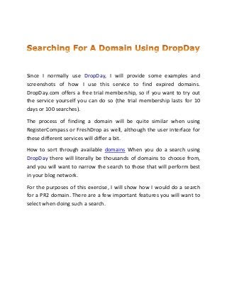 Since I normally use DropDay, I will provide some examples and
screenshots of how I use this service to find expired domains.
DropDay.com offers a free trial membership, so if you want to try out
the service yourself you can do so (the trial membership lasts for 10
days or 100 searches).
The process of finding a domain will be quite similar when using
RegisterCompass or FreshDrop as well, although the user interface for
these different services will differ a bit.
How to sort through available domains When you do a search using
DropDay there will literally be thousands of domains to choose from,
and you will want to narrow the search to those that will perform best
in your blog network.
For the purposes of this exercise, I will show how I would do a search
for a PR2 domain. There are a few important features you will want to
select when doing such a search.
 