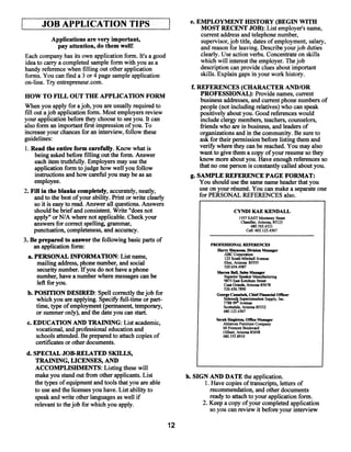 JOB APPLICATION TIPS                                  J     e. EMPLOYMENT HISTORY (BEGIN WITH
                                                                        MOST RECENT JOB): List employer’s name,
                                                                        current address and telephone number,
        Applications are very important,                                supervisor, job title, dates ofemployment, salary,
           pay attention, do them well!                                 and reason for leaving. Describe your job duties
Each company has its own application form. It’s a good                  clearly. Use action verbs. Concentrate on skills
idea to carry a completed sample form with you as a                     which will interest the employer. The job
handy reference when filling out other application                      description can provide clues about important
forms. You can fmd a 3 or 4 page sample application                     skills. Explain gaps in your work history.
on-line. Try entrepreneur.com.
                                                                    f. REFERENCES (CHARACTER AND/OR
HOW TO FILL OUT THE APPLICATION FORM                                     PROFESSIONAL): Provide names, current
                                                                         business addresses, and current phone numbers of
 When you apply forajob, you are usually requiredto                      people (not including relatives) who can speak
fill out ajob application form. Most employers review                    positively about you. Good references would
your application before they choose to see you. It can                   include clergy members, teachers, counselors,
also form an important first impression ofyou. To                        friends who are in business, and leaders of
increase yourchances for an interview, follow these                      organizations and in the community. Be sure to
guidelines:                                                              askfor their permission before listing them and
 1. Read the entire form carefully. Know what is                         verif~y here they can be reached. You may also
                                                                                w
     being asked before filling out the form. Answer                    want to give them a copy ofyour resume so they
     each item truthfully. Employers may use the                        know more about you. Have enough references so
     application form tojudge how well you follow                       that no one person is constantly called about you.
     instructions and how careful you may be as an                  g. SAMPLE REFERENCE PAGE FORMAT:
     employee.                                                          You should use the same name header that you
2. Fill in the blanks completely, accurately, neatly,                   use on your résumé. You can make a separate one
     and to the best ofyour ability. Print or write clearly             for PERSONAL REFERENCES also.
     so it is easytoread. Answer all questions. Answers
     should be brief and consistent. Write “does not                                    CYNIM KAE KENDALL
     apply” or N/A where not applicable. Check your                                        1557 EAST Monterey Street
                                                                                            Chandler, Arizona. 85123
     answers for correct spelling, grammar,                                                      480.765.4321
     punctuation, completeness, and accuracy.                                                  Cell: 602123.4567

3. Be prepared to answer the following basic parts of
                                                                            PROEESS8ONAL REFERENCES
     an application form:                                                     Harry Simmons, Division Manager
                                                                                 ABC Corporation
  a. PERSONAL INFORMATION: List name,                                             123 SouthMitchell Avenue
       mailing address, phone number, and social                                 Eloy, Arizona 85555
                                                                                 520654.4987
       security number. If you do not have a phone                            Sharon Ball, Sales Manager
      number, have a number where messages can be                                Superior Speaker Manufacturing
                                                                                 9875 East Ketchum Street
       left for you.                                                             CasaGrande, Arizona 85678
                                                                                   520.456.7890
  b. POSITION DESIRED: Spell correctlythejob for                               George Ca~sabah, hief Financial Officer
                                                                                                  C
      which you are applying. Specily full-time or part-                          Sidewalk Superintendent Supply, Inc.
                                                                                         th Avenue
      time, type ofemployment (permanent, temporary,                              778899
                                                                                  Scottsdale, Arizona 85332
      or summer only), and the date you can start.                                480.123.4567
                                                                              Sarah Singleton, Office Manager
 c. EDUCATION AND TRAINING: List academic,                                        Ahistrorn Furniture Company
     vocational, and professional education and                                   60 Fremont Boulevard
                                                                                  Gilbert, Arizona 85698
     schools attended. Be preparedto attach copies of                             480.555.8910
     certificates or other documents.
 d. SPECIAL JOB-RELATED SKILLS,
    TRAINING, LICENSES, AND
    ACCOMPLISHMENTS: Listing these will
    make you stand out from other applicants. List                 h. SIGN AND DATE the application.
    the types ofequipment and tools that you are able                    1. Have copies oftranscripts, letters of
    to use and the licenses you have. List ability to                      recommendation, and other documents
    speak and write other languages as well if                             ready to attach to your application form.
    relevantto thejob for which you apply.                              2. Keep a copy ofyour completed application
                                                                           so you can review it before your interview

                                                              12
 