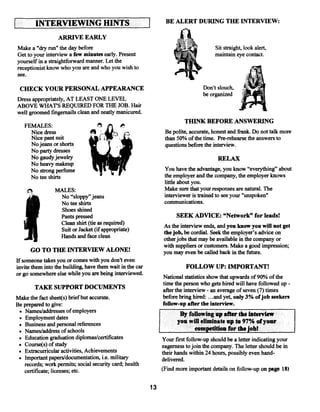 L       INTERVIEWING HINTS                                     BE ALERT DURING THE INTERVIEW:

                  ARRIVE EARLY
Make a “dry run” the day before                                                        Sit straight, look alert,
Get to your interview a few minutes early. Present                                     maintain eye contact.
yourself in a straightforward manner. Let the
receptionist know who you are and who you wish to
see.

 CHECK YOUR PERSONAL APPEARANCE                                                Don’t slouch,
                                                                               be organized
Dress appropriately, AT LEAST ONE LEVEL
ABOVE WHATS REQUII~ED           FOR THE JOB. Hair
well groomed fingernails clean and neatly manicured.
                                                                       THINK BEFORE ANSWERING
    FEMALES:
       Nice dress                                              Be polite, accurate, honest and frank. Do not talk more
       Nice pant suit                                          than 50% ofthe time. Pre-rehearse the answers to
       No jeans or shorts                                      questions before the interview.
       No party dresses
       No gaudyjewelry                                                                  RELAX
       No heavy makeup
       No strong perfume                                       You have the advantage, you know “everything” about
       No tee shirts                                           the employer and the company, the employer knows
                                                               little about you.
                 MALES:                                        Make sure that your responses are natural. The
                  No “sloppy”jeans                             interviewer is trained to see your “unspoken”
                  No tee shirts                                communications.
                  Shoes shined
                  Pants pressed                                     SEEK ADVICE: “Network” for leads!
                  Clean shirt (tie as required)               As the interview ends, and you know you will not get
                  Suit or Jacket (if appropriate)             thejob, be cordial. Seek the employer’s advice on
                  Hands and face clean                        other jobs that may be available in the company or
                                                              with suppliers or customers. Make a good impression,
       GO TO THE INTERVIEW ALONE!                             you may even be called back in the future.
If someone takes you or comes with you don’t even
invite them into the building have themwait in thecar                   FOLLOW UP: iMPORTANT!
or go somewhereelse while you are being interviewed.
                                                              National statistics show that upwards of90% ofthe
                                                              time the person who gets hired will have followed up  -

        TAKE SUPPORT DOCUMENTS                                afterthe interview an average of seven (7) times
                                                                                 -


Make the fact sheet(s) briefbut accurate.                     before bring hired: .and yet, only 3% ofjob seekers
                                                                                 . .


Be prepared to give:                                          foHow-up afterthe interview.
 • Names/addresses ofemployers                                       By following up after theInterview
 • Employment dates
                                                                    you will eliminate up to 97% ofyour
 • Business and personal references
 • Names/address ofschools                                                competition for the jobI
 • Education graduation diplomas/certificates                 Your first follow-up should be a letter indicating your
 • Course(s) of study                                         eagerness tojoin the company. The letter should be in
 • Extracurricular activities, Achievements                   their hands within 24 hours, possibly even hand-
 • Important papers/documentation, i.e. military              delivered.
   records; work permits; social security card; health
   certificate; licenses; etc.                                (Find more important details on follow-up on page 1*)


                                                         13
 