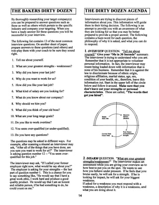 BAKERS D1RTY DOZEN
                                                               THE DIRTY DOZEN AGENDA                                  I
 By thoroughly researching yourtarget company(s)               Interviewers are trying to discover pieces of
 you can be prepared to answer questions such as               information about you. This information will guide
 these as well as others which pertain to the specific         them in their hiring decision. The following is an
 industry and companyyour targeting. When you                  attempt to provide you with an awareness of what
 have a ready answer for these questions you will be           they are looking for so that you maybe better
 successful in your interview.                                 prepared to provide a proper answer. The following
                                                               contains a buzz-word for each question, the
 The following list contains 13 ofthe most common              philosophy ofwhy it is asked, and what you can do
 interview questions. On another sheet of paper,               to respond.
 prepare answers to these questions (and others) and
 role-play them with your coach to be sure they sound           1. OVERVIEWQUESTION. “Tell me about
 right.                                                        yourself.” Give your “Me in 30 Seconds” summary.
                                                               The interviewer is trying to understand who you are.
  1. Tell me about yourself.                                    Remember that it is not appropriate to volunteer
                                                               personal information. In fact, the interviewer may
 2. What are your greatest strengths weaknesses?
                                      -                        resent being loaded down with information that is
                                                               none ofhis business. Remember that it is against the
 3. Why did you leave your last job?                           law to discriminate because of ethnic origin,
                                                               religious affiliation, marital status, age, sex,
 4. Why do you want to work for us?                            condition ofyour health, etc., therefore, leave this
                                                               information out. Start in the upper left ofthe circle
 5. How did you like your last job?                            below and follow it around. Make sure that you
                                                               don’t leave out your strengths or personal
 6. What kind ofsalary are you looking for?                    characteristics. These are called, “The words that
                                                               get you hired”.
 7. What do you know about ourcompany?

 8. Why should we hire you?
 9. What did you think ofyour old boss?

 10. Whatare your long range goals?

 11. Do you like to work overtime?

 12. You seem over-qualified (or under-qualified).
                                                                             Cun~ntGc~s
 13. Do you have any questions?                                                  Ooai,

The questions may be asked in different ways. For
example, afterscanning a résumé an interviewer may
ask, “After all ofthe things that you have done, are
you sure you want to work for us?” The interviewer
is asking question number 12 “You seem over-
                               --


qualified for this job.”                                      2. DISARM QUESTION. “What are your greatest
                                                              strengths/weaknesses?” The interviewer makes an
The interviewer may ask, “IfI called your former              assessment while you are giving your overview as to
employer right now, what would he say about you?”             how best to put you on the spot. He wants to see
 The employer is asking for your strengths the last
                                           --
                                                              how you behave under pressure. If he feels that you
part of question number 1. This is a chance for you           bruise easily, he will ask fora strength. Ifhe is
to say something like, “He would say that I have a            looking for impact, he will ask for your biggest
great work ethic, I work hard and produce a good              weakness.
quality product. He would say that I am an honest
and reliable person, ifhe had something to do, he             If asked for a weaknessyou must respond with a
could count on me.”                                           weakness, a description ofwhy it is a weakness, and
                                                              what you are doing about it.
                                                         14
 