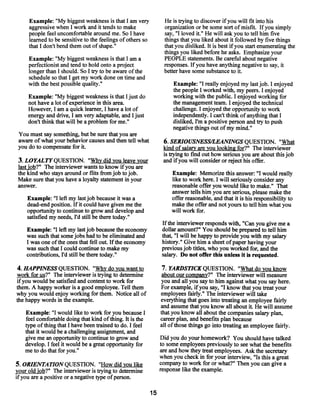 Example: “My biggest weakness is that I am very              He is trying to discover ifyou will fit into his
     aggressive when I work and it tends to make                  organization orbe some sort ofmisfit. Ifyou simply
     people feel uncomfortable around me. So I have               say, “I loved it.” He will ask you to tell him five
     learned to be sensitive to the feelings of others so         things that you liked about it followed by five things
     that I don’t bend them out of shape.”                        that you disliked. It is best ifyou start enumerating the
                                                                  things you liked before he asks. Emphasize your
     Example: “My biggest weakness is that I am a                 PEOPLE statements. Be careful about negative
     perfectionist and tend to hold onto a project                responses. If you have anything negative to say, it
     longer than I should. So I try to be aware ofthe             better have some substance to it.
     schedule so that I get my work done on time and
     with the best possible quality.”                                 Example: “1 really enjoyed my last job. I enjoyed
                                                                      the people I workedwith, my peers. I enjoyed
     Example: “My biggest weakness is that Ijust do                   working with the public. I enjoyed working for
     not have a lot of experience in this area.                       the managementteam. I enjoyed the technical
     However, I am a quick learner, I have a lot of                   challenge. I enjoyed the opportunity to work
     energy and drive, I am very adaptable, and Ijust                 independently. I can’t think ofanything that I
     don’t think that will be a problem for me.”                      disliked, I’m a positive person and try to push
                                                                      negative things out of my mind.”
 You must say something, but be sure that you are
 aware of what your behavior causes and then tell what            6. SERIOUSNESS/LEANINGS QUESTION. “What
 you do to compensate for it.                                     kind ofsalary are you looking for?” The interviewer
                                                                  is trying to fmd out how serious you are about this job
 3. LOYALTY QUESTION. “Why did you leave your                     and ifyou will consider or reject his offer.
 last job?” The interviewer wants to know ifyou are
 the kind who stays around or flits from job to job.                 Example: Memorize this answer: “I would really
 Make sure that you have a loyalty statement in your                 like to work here. I will seriously consider any
 answer.                                                             reasonable offer you would like to make.” That
                                                                     answer tells him you are serious, please make the
    Example: “I leftmy last job because it was a                     offer reasonable, and that it is his responsibility to
    dead-end position. If it could have given me the                 make the offer and not yours to tell him what you
    opportunity to continue to grow and develop and                  will work for.
    satisfied myneeds, I’d still be there today.”
                                                                 If the interviewer responds with, “Can you give me a
    Example: “I left my last job because the economy             dollar amount?” You should be prepared to tell him
    was such that somejobs had to be eliminated and              that, “I will be happy to provide you with my salary
    I was one ofthe ones that fell out. Ifthe economy            history.” Give him a sheet of paper having your
    was such that I could continue to makemy                     previous job titles, who you worked for, and the
    contributions, I’d still be there today.”                    salary. Do not offer this unless it is requested.

4. HAPPINESS QUESTION. “Why do you want to                        7. YARDSTICK QUESTION. “What do you know
work for us?” The interviewer is trying to determine              about our company?” The interviewer will measure
ifyou would be satisfied and content to work for                 you and all you say to him against what you say here.
them. A happy worker is a good employee. Tell them               For example, if you say, “I know that you treat your
why you would enjoy working for them. Notice all of              employees fairly.” The interviewer will take
the happy words in the example.                                  everything that goes into treating an employee fairly
                                                                 and assume that you know all about it. He will assume
   Example: “I would like to work for you because I              that you know all about the companies salary plan,
   feel comfortable doing that kind ofthing. It is the           career plan, and benefits plan because
   type ofthing that I have been trained to do. I feel           all ofthose things go into treating an employee fairly.
   that it would be a challenging assignment, and
   give me an opportunity to continue to grow and                Did you do your homework? You should have talked
   develop. I feel it would be a great opportunity for           to some employees previously to see what the benefits
   me to do that for you.”                                       are and how they treat employees. Ask the secretary
                                                                 when you check in for your interview, “Is this a great
5. ORIENTATION QUESTION. “How did you like                       company to work for or what?” Then you can give a
your old job?” The interviewer is trying to determine            response like the example.
ifyou are a positive or a negative type ofperson.

                                                            15
 