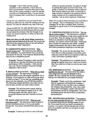 Example: “I know that you have a great                          realize my greatest potential. I’m going to do that
     reputation in the community. I know that you                    by getting thoroughly involved in the work. I’m
     have a good product. Everyone that I know feels                 going to continue my education where I discover
     that you are a great companyto work for and that                that I need to improve my skills. I would like to
     you treat your employees fairly. You are just the               make myself so valuable to my employer that he
     kind of company that I would like to be associated              might consider me for a leadership position
     with.”                                                          someday. I am an active employee. I keep busy.”

 Always be very careful how you act from the first               Note: Do not tell an interviewer that you would like to
 minute you park your car, enter the waiting room and            be a manager. This is a threatening word to some.
 beyond. You may be watched every step ofthe way.                Managers do not like to multiply peers. However,
                                                                 leadership is a good word. It is not as threatening as
 Always be POLITE TO THE SECRETARY!! People                      manager.
 have been hired and not hired because the boss came
 out and asked the secretary what she thought ofyou              11. LIKES/~VILLINGNESS
                                                                                      QUESTION. “Do you
 or how you acted toward her, or what you did in the            like to work overtime?” The interviewer is trying to
 waiting room;                                                  discover your willingness to help when needed as well
                                                                as your likes. They are asking if you are willing to
 Make sure that you talk about things centered on               bend your schedule to meet the demands oftheir
 thejob and not what is in it for you. Do not give the          business. You need to answer both parts. Employers
 interviewer the impression that you are self centered.         have a dislike for employees who spend overtime
 This is called a “fatal” impression.                           budget unnecessarily, they like to hear words that
                                                                show that a prospective employee is not that type.
 8. COMPETITIVE EDGE QUESTION. “~y
 should we hire you?” The interviewer has talked to                 Example: “No, its not my favorite thing, but I
 other candidates. You must tell him why you are the                know that it is often necessary in business, and I
 best person for thejob. Your response should tell him              want you to know that ifyou need me to help out,
 that you are a competitive person.                                 I will, I don’t have a problem with it.”

    Example: “Because I’m going to make sure that I                 Example: “My preference is to complete thejob
    do the job in a waythat will please you and my                  during the regularhours, but, I want you to know
    performance will be exemplary that’s just the
                                    --                              that ifyou need me to help you out you can count
    way I am. Fm not contentto be just an average                   on me.”
    employee, I like to excel.”
                                                                12a. BOREDOM QUESTION. “You seem over-
9. REPUTATION QUESTION. “What did you think                    Qualified for this job.” The interviewer has made a
ofyour old boss?” The interviewer is trying to                 valuejudgement and you are deemed to be a
determine what you do with people’s reputation. He is          winner. Be sure to thank him for this compliment
thinking, “If you work for us, what will you say about         then go on to describe how you handle boredom.
us when you leave?” Ifyou can’t say something good
about your last employer, you will fail this question.             Example: “Thank you for the compliment. I feel
The following example describes a boss that was not                that my experience will benefit the company. I
your favorite, yet does not cause undue concern.                   will contribute in any way that I can to enhance
                                                                   the company and productivity. Also I am a team
    Example: “My last boss knew exactly what he                    player and I will happily comply with decisions
    wanted to do and when he wanted to do it. I did                and directions chosen by management. I am a self
    not always agree with him, but he was a                        motivated person who knows how to keep busy
    successful business man and I learned a lot from               and productive.”
    him.”
                                                                12b. FRUSTRATION QUESTION. “You seem to
10. MOTIVATIONQUESTION “What are your                           be a bit under-qualified for this job.” The interviewer
long-range goals?” The interviewer wants to know if             is concerned about this job causing trauma in your
you are a motivated person or if you just muddle               life. Ifyou want this job you need to minimize his
through life. Your answer should tell him that you are         concerns. You need to tell him that this job will not
a doer.                                                        cause you problems and that you will grow to meet
                                                               the demands.
   Example: “I want to go as far as I can in life and

                                                          16
 
