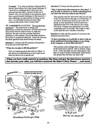 Example: “Yes, there are things in that job that I          Question 2: (Always ask this question too.
    haven’t done before, but I like a good challenge. If
    I don’t have a challenge then I don’t have any              “May I check back with someone in a few days? I
    personal growth either. It doesn’t botherme to              may be able to reinforce or clarify something from
                                                                our interview that may help me get this job.”
    stretch. Also, I’m not afraid to ask questions and I
    have a good research technique to find answers. I              This question tells the interviewer that you are one
    take challenges as opportunities to bring out my               ofthe 3% that follows through on an interview. If
    best. I will probably do that job better than                  you fail to let him know that you are in the 3%
    someone that treats it like a routine task.”                   group, he may feel that he could discard your
                                                                   application and 97% of the time no one would
13. UNHOOKING QUESTION. “Do you have any                           ever know. It keeps your application out of the
questions?” The interviewer is asking your                         wastebasket and on his desk. The longer it stays
permission to fmish the interview. He feels that he has            on his desk the more valuable it becomes.
discovered what he needs to know to make his
decision. He may even have another interview                    Question 3: (Only ask this question if you know the
pending in a few minutes. Do not ask fatal questions.           employer has more time.)
Do not try to sustain the interview. However, here are
the three questions that should always be asked.                “Is there anything you would like to share with me
                                                                about additional interesting things you are doing
Question 1: (Always ask this question and question              in the company, or about this interview?”
#2 at the end ofthe interview)
                                                                   This question acknowledges that you are ready to
“When do you plan to fill this position?”                          let the interviewer unhook. That is what he wants
   This is a neutral question that will not offend. It             to do. It also says that you are a team player, and
   also gives you information as to how much more                  that you want to build a relationship. Interviewers
   time you have to try to get thejob.                             hire people they feel theycan share with

When you have ready answers to questions like these and give the interviewer answers
that increase your value, you will have mastered the Baker’s Dirty Dozen! and more!                     ...




     ,1.tember.       -.   NoM~ftu ~fovJH.td Wu~
                                            Y.*
                  •        N.M.tf.rHcwIfi~htYøuAre,.




                                                                                  d



                                                                                      Jib
                                                                                            Wê%, W% ~   ?‘~ 4~IIt
         Sometimes the Dragon Wins

                                                           17
 