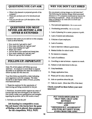 QUESTIONS YOU CAN ASK                             j       WHY YOU DON’T GET HIRED1

     • What is the planned or projected growth of the         Do you present a strong image at ajob interview?
       company?                                               The following list itemizes things which personnel
     • What new products are to be introduced and             directors in 153 companies mentioned as reasons for
       when?                                                  not hiring an applicant. (Note: All ofthese have
     • Can you provide me ajob description ofthe              little or nothing to do with EDUCATION and
       available position?                                    EXPERIENCE!)

                                                               1. Poor personal appearance.   (The lit seven seconds)

         QUESTIONS YOU MUST                                   2. Overbearing personality.   (The 1st seven words)
     NEVER ASK BEFORE A JOB
                                                              3. Lack ofplanning for a career, purpose or goals.
       OFFER IS EXTENDED
                                                              4. Lack of interest and enthusiasm.
 Questions that center on you and not on the company          5. Criticism ofpast employers.
 —such as about benefits.
                                                              6. Lack of courtesy.
  •   How much do I get paid to start?
  •   How many sick days do I get per year?                   7. Late to interview without a good reason.
  •   How many holidays do I get?
  •   When can I retire?                                      8. Marked dislike for school work.
  •   Tell me about your medical and dental plan.
  •   How much vacation do I get per year?                    9. No interest in company.
  •   When do I get my first increase?
                                                              10. Lack ofconfidence.

     FOLLOW-UP: IMPORTANT!                                   11. Unwilling to start at bottom expects too much.
                                                                                               -




                                                             12. Failure to look interviewer in the eye.
Only 3% ofJob-seekers will follow-up on an
interview. An employer is more likely to respond             13. Limp handshake.
favorably to an applicant who takes the initiative to
follow-up than one who doesnot.                              14. Sloppy application form.

Your first follow-up should be a letter indicating           15. Wants job for only a short time.
your eagerness tojoin the company. The letter
should be in their hands within 24 hours, possibly           16. Asks no questions about thejob.
even hand-delivered.
                                                             17. Talks too much. (More that 50% of the time)
1. Thank the employer for the opportunity of
interviewing and being considered for thejob.                Check yourself on these before your next
                                                             interview!
2. Reinforce, document and/or support any areas of
concern that may have developed in the interview.
Also brieflyrestate your qualifications and strengths
regarding the position. (all in 200 words or less!)                 PUT YOUR SHOULDER TO
                                                                     THAT THIN, GRAY LINE
3. Tell them you want the job!
                                                                          BETWEEN
   Job hunting is a competitive event.                                “VERY ASSERTIVE”
The job hunter who learns how the game                                               AND
                                                                 “OBNOXIOUSLY AGGRESSIVE”
of finding a job is played, then prepares
                                                                  AND PUSH, BUT DON’T EVER,
    for the competition, WILL WIN!                                  EVER CROSS THE LINE!
                                                        18
 