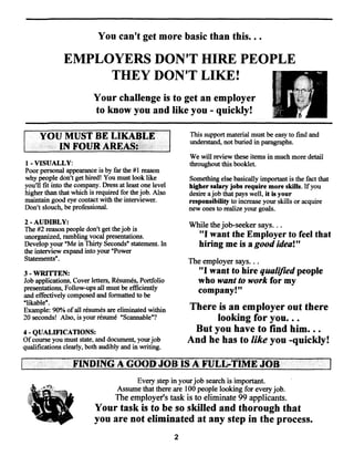 You can’t get more basic than this...

                   EMPLOYERS DON’T HIRE PEOPLE
                        THEY DON’T LIKE!
                              Your challenge is to get an employer
                              to know you and like you quickly!        -




          YOU MUST BE LIKABLE                                   This support material must be easy to find and
                                                                understand, not buried in paragraphs.
             IN FOUR AREAS:
                                                                We will review these items in much more detail
    1- VISUALLY:                                                throughout this booklet.
    Poor personal appearance is by far the #1 reason
    why people don’t get hired! You must look like              Something else basically important is the fact that
    you’ll fit into the company. Dress at least one level       higher salary jobs require more skills. If you
    higher than that which is required for the job. Also        desire ajob that pays well, it is your
    maintain good eye contact with the interviewer.             responsibility to increase your skills or acquire
    Don’t slouch, be professional.                              new ones to realize your goals.
    2- AUDIBLY:                                                 While the job-seeker says...
    The #2 reason people don’t get thejob is
    unorganized, rambling vocal presentations.                     “I want the Employer to feel that
    Develop your “Me in Thirty Second? statement. In               hiring me is a good idea!”
    the interview expand into your “Power
    Statement?.                                                 The employer says...
    3- WR1TFEN:                                                    “I want to hire qualified people
    Job applications, Cover letters, Résumés, Portfolio            who want to work for my
    presentations, Follow-ups all must be efficiently              company!”
    and effectively composed and formatted to be
    “likable~.
    Example: 90% of all résumés are eliminated within           There is an employer out there
    20 seconds! Also, is your résumé “Scannable”?                     looking for you...
    4- QUALIFICATIONS:                                           But you have to find him...
    Ofcourse you must state, and document, your job             And he has to like you -quickly!
    qualifications clearly, both audibly and in writing.

I                     FINDING A GOOD JOB IS A FULL-TIME JOB
                                            Every step in your job search is important.
                                       Assume that there are 100 people looking for every job.
                                      The employer’s task is to eliminate 99 applicants.
                              Your task is to be so skilled and thorough that
                              you are not eliminated at any step in the process.
                                                            2
 