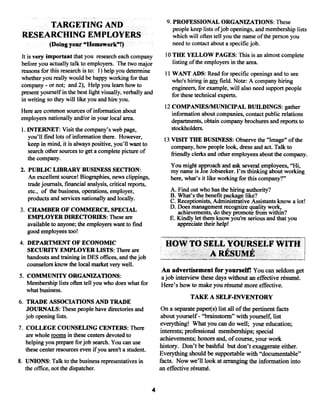 9. PROFESSIONAL ORGANIZATIONS: These
      TARGETING AND                                                  people keep lists ofjob openings, and membership lists
 RESEARCHING EMPLOYERS                                               which will often tell you the name ofthe person you
               (Doing your “Homework”t)                              need to contact about a specificjob.

 It is very important that you research each company             10 THE YELLOW PAGES: This is an almost complete
 before you actually talk to employers. The two major               listing ofthe employers in the area.
 reasons for this research is to: I) help you determine          ii WANT ADS: Read for specific openings and to see
 whether you really would be happy working for that                 who’s hiring in ~y field. Note: A company hiring
 company or not; and 2), Help you team how to
           -
                                                                    engineers, for example, will also need support people
 present yourself in the best light visually, verbally and          for these technical experts.
 in writing so they will like you and hire you.
                                                                 12 COMPANIES/MUNICIPAL BUILDINGS: gather
 Here are common sources of information about                       information about companies, contact public relations
 employers nationally and/or in your local area.                    departments, obtain company brochures and reports to
 1. INTERNET: Visit the company’s web page,                         stockholders.
    you’ll find lots of information there. However,              13 VISIT THE BUSINESS: Observe the “Image” of the
    keep in mind, it is always positive, you’ll want to             company, how people look, dress and act. Talk to
    search other sources to get a complete picture of               friendlyclerks and other employees about the company.
    the company.
                                                                   You might approach and ask several employees, “Hi,
 2. PUBLIC LIBRARY BUSINESS SECTION:                               my name is Joe Jobseeker. I’m thinking about working
    An excellent source! Biographies, news clippings,              here, what’s it like working for this company?”
    tradejournals, financial analysis, critical reports,
    etc., of the business, operations, employer,                   A. Find out who has the hiring authority?
                                                                   B. What’s the benefit package like?
    products and services nationally and locally.                  C. Receptionists, Administrative Assistants know a lot!
                                                                   D. Does management recognize quality work,
3. CHAMBER OF COMMERCE, SPECIAL                                       achievements, do theypromote from within?
   EMPLOYER DIRECTORIES: These are                                 E. Kindly let them know you’re serious and that you
   available to anyone; the employers want to find                    appreciate their help!
   good employees too!
4. DEPARTMENT OF ECONOMIC                                        HOW TO SELL YOURSELF WiTH
   SECURiTY EMPLOYER LISTS: There are
   handouts and training in DES offices, and thejob                                ARESIJME;~
   counselors know the local market very well.
                                                               An advertisement for yourself! You can seldom get
5. COMMUNiTY ORGANIZATIONS:                                    ajob interview these days without an effective résumé.
   Membership lists often tell you who does what for           Here’s how to make you résumé more effective.
   what business.
                                                                           TAKE A SELF-INVENTORY
6. TRADE ASSOCIATIONS AND TRADE
   JOURNALS: These people have directories and                 On a separate paper(s) list all ofthe pertinent facts
   job opening lists.                                           about yourself “brainstorm” with yourself, list
                                                                              -


                                                               everything! What you can do well; your education;
7. COLLEGE COUNSELING CENTERS: There                           interests; professional memberships; special
   are whole rooms in these centers devoted to
                                                               achievements; honors and, of course, your work
   helping you prepare for job search. You can use
                                                               history. Don’t be bashful but don’t exaggerate either.
   these center resources even ifyou aren’t a student.
                                                               Everything should be supportable with “documentable”
8. UNIONS: Talk to the business representatives in             facts. Now we’ll look at arranging the information into
   the office, not thedispatcher.                              an effective résumé.


                                                           4
 