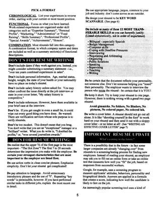Do use appropriate language, jargon, common to your
                     PICK A FORMAT
                                                                     job and industry, don’t come across as an outsider.
 CHRONOLOGICAL. List your experiences in reverse
 order, starting with your current or most recent position.          Do design your résumé to be KEY WORD
 FUNCTIONAL. Focus on what you have learned.                          SCANNABLE. (See page 6)
 Work-related experiences are organized under skill
 categories such as “Expertise Summaiy”, “Personal                   Do include as many ofthese 12 MOST TRANS.
 Profile”, “Marketing,” “Administration” or “Fund                    FEllABLE SKILLS as you can honestly justify:
 Raising”, “Skills Summary”, “Professional Profile”,                 (Listed alphabetically, not in order of importance)
 “Special Awards”, “Achievements”, “Honors”.                            • Bilingual especially Spanish
                                                                                     -


 COM]3INATION. Most résumés fall into this category.                    • Budget Management
 A combination format, in which company names and dates                • Computer skills
                                                                       • Coping with Deadline Pressures
 are included as well as a summary section(s) offunctional             • Interviewing
 descriptions.                                                         • Negotiating and Arbitrating
                                                                       •Organiiing
 IX)1’t’T’S FOR REStJ!’~lEWRiTING:                                     ‘Public Relations
 Don’t include dates if they work against you. Instead, you            •Speaking
                                                                       • Supervising
 might consider substituting a summary statement i.e.,
                                                    -
                                                                       • Teaching
 “over ten years combined experiences in sales”.                       •Writing
 Don’t include personal information. Age, marital status,
 height, weight, the state ofyour health or your nationality        Do be certain that the document reflects your personality,
have no place on todays résumé.                                     not someone else. Don’t let someone helping you “insert”
Don’t include salary history unless asked for. You may              their personality. The employer wants to interview the
either confront the issue directly atthejob interview or            person who wrote the résumé be certain that it is YOU!
                                                                                                         -



state in your cover letter, “My salary history is                   Do keep it short Try to keep your résumé to one page.
competitive.”                                                       However, there is nothing wrong with a good two page
Don’t include references. However, have them available in           résumé.
your brief case at the interview.                                       Avoid gimmicks. No folders, No Binders, No
Don’t lie, If you get caught in even a small lie, it could               pictures, No colored paper, No colored Ink.
wipe out everygood thing you have done. Be warned:                  Do write a cover letter. A résumé should not go out all
There are verification services whose sole purpose is to            alone. It is like “shooting yourself in the foot” to work
verify résumés.                                                     hard on your résumé and then send it out with a sloppy
Don’t be too modest. This doesn’t mean that you brag.               cover letter or no letter at all! (See “WRITING AN
                                                                                -


You don’t write that you are an “exceptional” manager or a          EFFECTIVE COVER LETFER” page 7)
“brilliant” writer. What you do write is, “I doubled the
profits,” or, “won several journalism awards.”                       If~lP0RTANT RESUIIE UP1)1~TE
                                                                                     Ii~it’s
                                                                                             C   !lUflC in t!1C   Iture.’
     1)0’S FOR RFSIJ1E WRITING:
Do realize that the upper 1/3 ofthe flrstpage is the most           There is a possibility that in the future in fact some
                                                                                                                    -

important “The Hot Zone”! The first 7 to 20 seconds
           -                                                        larger companies are already “changing over” from
determines the impression you makewith the employer. Be             résumés to a screening/testing process for finding new
certain your strongest characteristics that are most                employees. Instead ofreading your résumé, an employer
important to the employer are listed first.                         may askyou to fill out an online form or take an online
Do use action verbs in clean concise phrases. Emphasize            test that measures how well you “fit” thejob, based on
                                                                   responses from successful workers.
simplicity. Don’t let your résumé get complicated!
                                                                   Google, for example, uses a screening program to
Do pay attention to language. Avoid unnecessary                    measure applicants’ attitudes, behaviors, personality and
introductory phrases and the use of”I”. Repeating “key             biographical details. Answers are applied in a formula
words” is permissible, however, Ifyou have performed               that creates a score, indicating how well the candidate is
similar tasks in different jobs, explain the most recent one       likely to fare on thejob.
in detail.                                                         An increasingly popular screening tool uses a kind of

                                                               5
 