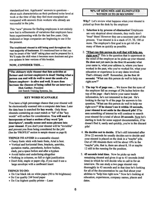 standardized test. Applicants’ answers to questions                           90% OF RÉSUMÉS ARE ELIMINATED
 about such characteristics as their preferrednoise level at                       V ITHUN 10 T( ) 20 SFA’ONDS!
 work or the time ofday they feel most energized are
 compared with answers from workers who already are                     Why? Let’s review what happens when your résumé is
 successful in the jobs~                                                picked up from the desk by the employer
 This “new” process for finding employees is not entirely               1. Selection is by process ofelimination! Employers
 new but is refmements ofvariations that employers have                    are very skeptical about résumés, theyreally don’t
 been experimenting with for the last few years. Only                      “trust” them! Howeverthey are a necessary part ofthe
 midsized or large companies are beginning to use it for                   process. Your résumé is in a stack of25, 50, 100 or
 the present.                                                              more. The employer’s first goal is to get rid ofas
                                                                           many ofthem as quickly as possible.
 The traditional résumé is still being used throughout the
 vast majority of businesses. It’s mentioned here so that you
 may be aware ofthe “shift” taking place and be prepared for it.        2. “What can this person do well that will help me
 We’ll make the shift when it becomes more dominant and give                riaht now?” This is the question that is uppermost in
 you updates in later versionsofthis booklet.                              the mind ofthe employer as he picks up your résumé.
                                                                            He does not yet care (in the first 10 seconds) what
 NOW, CONSIDER THIS...                                                     your name is, what your address is, where you have
                                                                           worked in the past, who you’ve worked for,, what your
 “The obituary style résumé that lists activities at                       education or experience is or any dates involved.
 former and current employers is dead! Stating what a                      That’s obituary stuff! Remember, (in the first 10
 person can and will do well to meet the needs of a                        seconds) “What can this person do well to help me
 future employer is alive and well. It sure does
                    -                                                      right now?”
 increase the chances of being called for an interview.”
         Dick Gaither, President                                       3. The top 1j~ of page one... We know that the eyes of
         Job Search Training Systems, Inc.                                the employer fall an average of 2% inches below the
                                                                          top ofthe page that’s below your name header
                                                                                          -


               KEY WORD SCANNABLE                                         information, he’s not interested in that yet. He’s
                                                                          looking in the top 1/3 ofthe page for answers to his
 You have a high percentage chance that your résumé will                  question, “What can this person do well to help me
 be electronically scanned into a computer database. Later                right now?” If he doesn’t see it within 10 seconds,
the data base is searched for key words. Only those                       your résumé is set aside in the discard pile! If he
résumés containing an exact match or “hit” ofthe “key                     sees something of interest he will continue to search
words” will surface for consideration. You will need to                   yourrésumé for a total ofabout 20 seconds. ~g~y he’s
incorporate at least a section ofkey word “Job                            starting to look for some support documentation, ifhe
descriptor?, usually nouns and noun phrases into                          doesn’t fmd it, easily and quickly, you’re in the discard
your résumé. If you don’t your résumé will be “invisible”                 pile!
and prevent you from being considered for thejob!
(See the “PROFILE” section in sample résumé on page 8)                 4. He decides not to decide. If he’s still interested after
                                                                          20 to 22 seconds he usually decides not to decide and
THiNGS TO AVOID in a scannable résumé:                                    your résumé is placed on the desk in a “maybe” pile.
• Fancy fonts: stick with basic fonts, Anal is best                       Out of 100 résumés there will be about 10% in the
• Vertical and horizontal lines, brackets, asterisks,                     “maybe” pile, that is, there are about 8, 10 or maybe
  quotation marks, parenthesis, hollow bullets,                           12 still in the running for the position.
  slash, put a space before and after a hyphen
• Avoid italics and underlining altogether                             5. 45 seconds total time. Now he picks up each
• Nothing in columns, no full or right justification                      remaining résumé and gives it up to 45 seconds (total
• Don’t fold, staple or paper clip, ifyou mail it use a                   time) in which he will decide who to call in for an
  large envelope with a cardboard insert                                  interview. He can study a two page résumé very
                                                                          thoroughly in 45 seconds and in that time he’s looking
THINGS TO DO:                                                             for all ofthe documentation he can fmd about your
 • Do Use black ink on white paper (90 to 96 brightness)                  abilities to “help him right now.” Now he’s looking at
 • Do Use quality 24# bond paper                                          education, experiences, company names, places and
 • Do Use highest quality printer— Laser                                 dates.


                                                                   6
 