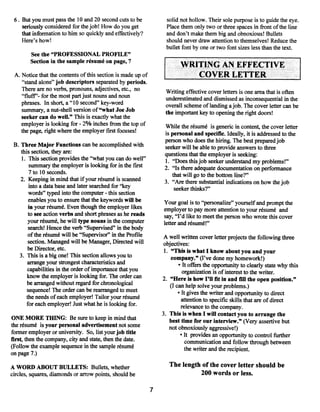 6. But you must pass the 10 and 20 second cuts to be            solid not hollow. Their sole purpose is to guide the eye.
    seriously considered for thejob! How do you get              Place them only two or three spaces in front ofthe line
    that information to him so quickly and effectively?          and don’t make them big and obnoxious! Bullets
    Here’s how!                                                  should never draw attention to themselves! Reduce the
                                                                 bullet font by one or two font sizes less than the text.
        See the “PROFESSIONAL PROFILE”
        Section in thesample résumé on page, 7
                                                                        WRITING AN EFFECTIVE
 A. Notice that the contents ofthis section is made up of                  COVER LETTER
    “stand alone” job descriptors separated by periods.
    There are no verbs, pronouns, adjectives, etc., no           Writing effective cover letters is one area that is often
    “fluff’- for the most part just nouns and noun               underestimated and dismissed as inconsequential in the
    phrases. In short, a “10 second” key-word                    overall scheme oflanding a job. The cover letter can be
    summary, a nut-shell version of “what Joe Job                the important key to opening the right doors!
    seeker can do well.” This is exactly what the
    employer is looking for -2% inches from the top of           While the résumé is generic in content, the cover letter
    the page, right where the employer first focuses!            is personal and specific. Ideally, it is addressed to the
                                                                 person who does the hiring. The best preparedjob
 B. Three Major Functions can be accomplished with               seeker will be able to provide answers to three
    this section, they are:                                      questions that the employer is seeking:
     1. This section provides the “what you can do well”         1. “Doesthis job seeker understand my problems!”
         summary the employer is looking for in the first        2. “Is there adequate documentation on performance
         7 to 10 seconds.                                           that will go to the bottom line?”
    2. Keeping in mind that if your résumé is scanned            3. “Are there substantial indications on how the job
        into a data base and later searched for “key                 seeker thinks?”
        words” typed into the computer this section
                                        -


        enables you to ensure that the keywords will be         Your goal is to “personalize” yourself and prompt the
        in your résumé. Even though the employer likes          employer to pay more attention to your résumé and
        to see action verbs and short phrases as he reads       say, “I’d like to meet the person who wrote this cover
        your résumé, he will type nouns in the computer         letter and résumé!”
        search! Hence the verb “Supervised” in the body
        ofthe résumé will be “Supervisor” in the Profile         A well written cover letter projects the following three
        section. Managed will be Manager, Directed will         objectives:
       be Director, etc.                                         1. “This is what I know about you and your
   3. This is a big one! This section allows you to                 company.” (I’ve done my homework!)
       arrange your strongest characteristics and                       • It offers the opportunity to clearly state why this
       capabilities in the order of importance that you                   organization is of interest to the writer.
       know the employer is looking for. The order can          2. “Here is how I’ll fit in and fill the open position.”
       be arranged without regard for chronological                 (I can help solve your problems.)
       sequence! The order can be rearranged to meet                    • It gives the writer and opportunity to direct
       the needs ofeach employer! Tailor your résumé                      attention to specific skills that are ofdirect
       for each employer! Just what he is looking for.                    relevance to the company.
                                                                3. This is when I will contact you to arrange the
ONE MORE THING: Be sure to keep in mind that                        best time for our interview.” (Very assertive but
the résumé is your personal advertisement not some                 not obnoxiously aggressive!)
former employer or university. So, list your job title                   • It provides an opportunity to control further
first, then the company, city and state, then the date.                     communication and follow through between
(Follow the example sequence in the sample résumé                          the writer and the recipient.
on page 7.)

A WORD ABOUT BULLETS: Bullets, whether                             The length of the cover letter should be
circles, squares, diamonds or arrow points, should be                        200 words or less.

                                                            7
 