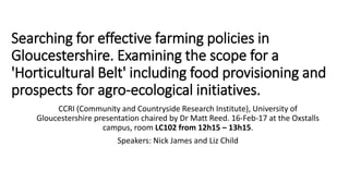 Searching for effective farming policies in
Gloucestershire. Examining the scope for a
'Horticultural Belt' including food provisioning and
prospects for agro-ecological initiatives.
CCRI (Community and Countryside Research Institute), University of
Gloucestershire presentation chaired by Dr Matt Reed. 16-Feb-17 at the Oxstalls
campus, room LC102 from 12h15 – 13h15.
Speakers: Nick James and Liz Child
 