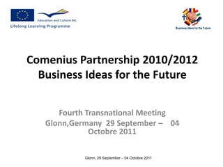 Comenius Partnership 2010/2012
  Business Ideas for the Future

      Fourth Transnational Meeting
   Glonn,Germany 29 September – 04
              Octobre 2011

            Glonn, 29 September – 04 Octobre 2011
 