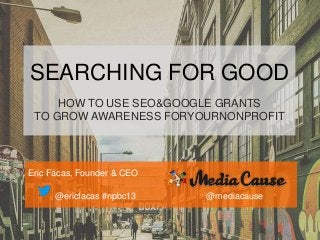 SEARCHING FOR GOOD
HOW TO USE SEO&GOOGLE GRANTS
TO GROW AWARENESS FORYOURNONPROFIT

Eric Facas, Founder & CEO

@ericfacas #npbc13

@mediacause

 