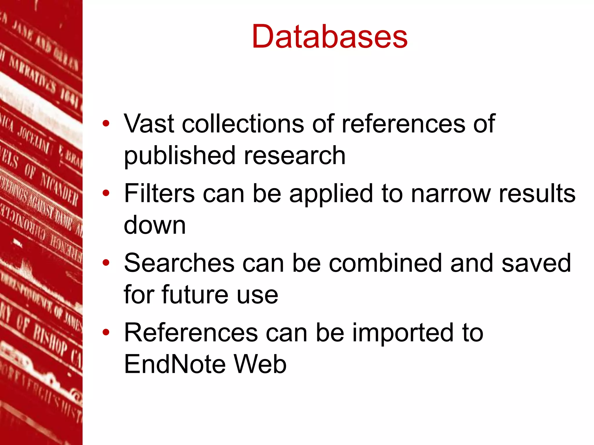Databases
• Vast collections of references of
published research
• Filters can be applied to narrow results
down
• Searches can be combined and saved
for future use
• References can be imported to
EndNote Web
 