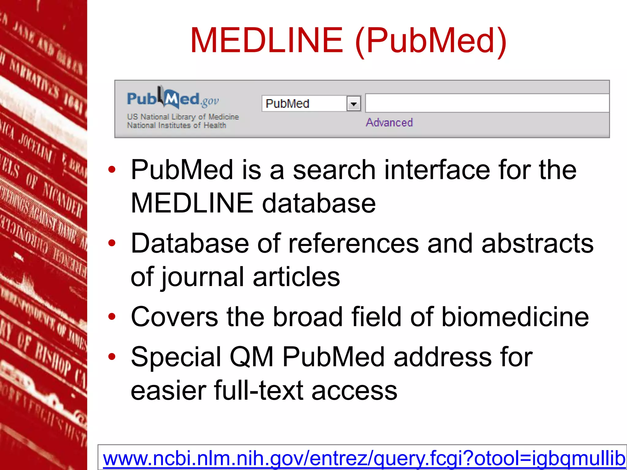 MEDLINE (PubMed)
• PubMed is a search interface for the
MEDLINE database
• Database of references and abstracts
of journal articles
• Covers the broad field of biomedicine
• Special QM PubMed address for
easier full-text access
www.ncbi.nlm.nih.gov/entrez/query.fcgi?otool=igbqmullib
 