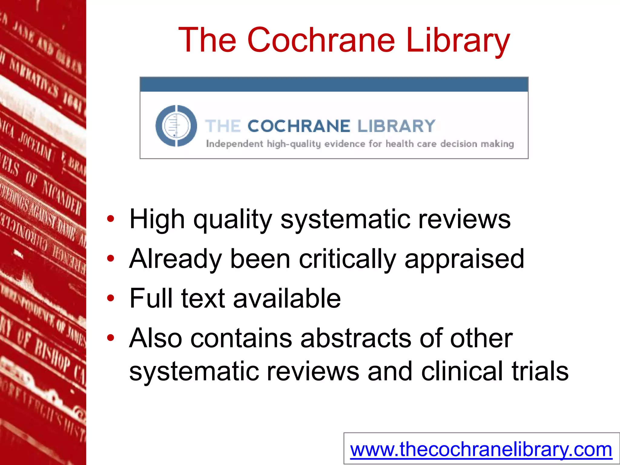 The Cochrane Library
• High quality systematic reviews
• Already been critically appraised
• Full text available
• Also contains abstracts of other
systematic reviews and clinical trials
www.thecochranelibrary.com
 