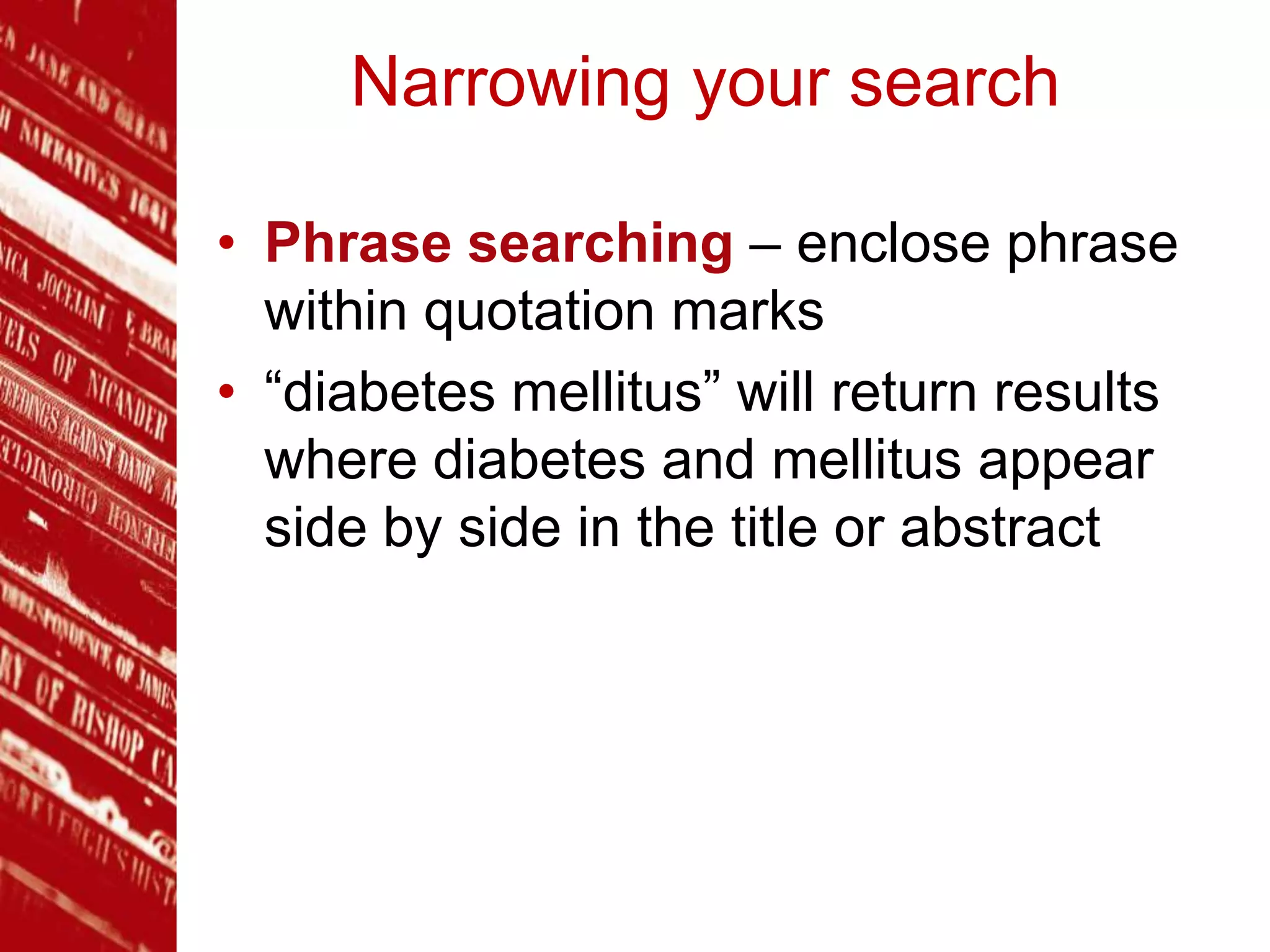 Narrowing your search
• Phrase searching – enclose phrase
within quotation marks
• “diabetes mellitus” will return results
where diabetes and mellitus appear
side by side in the title or abstract
 
