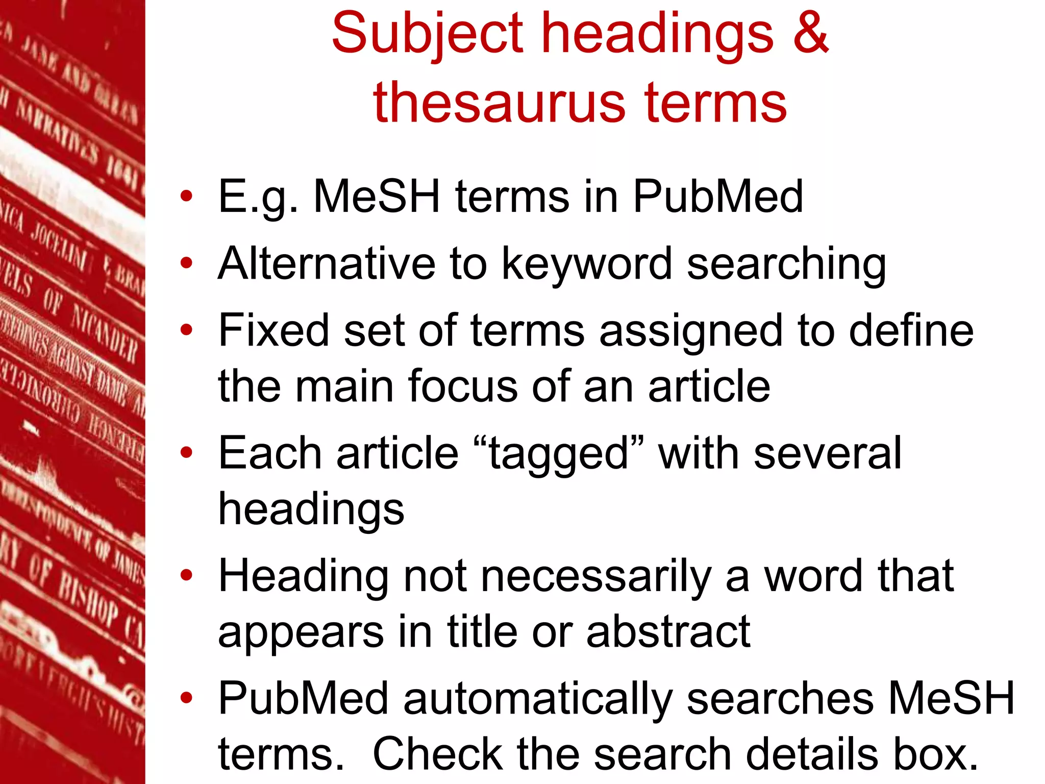 Subject headings &
thesaurus terms
• E.g. MeSH terms in PubMed
• Alternative to keyword searching
• Fixed set of terms assigned to define
the main focus of an article
• Each article “tagged” with several
headings
• Heading not necessarily a word that
appears in title or abstract
• PubMed automatically searches MeSH
terms. Check the search details box.
 