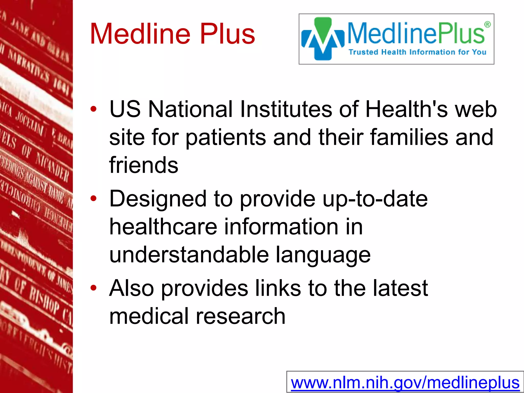Medline Plus
• US National Institutes of Health's web
site for patients and their families and
friends
• Designed to provide up-to-date
healthcare information in
understandable language
• Also provides links to the latest
medical research
www.nlm.nih.gov/medlineplus
 