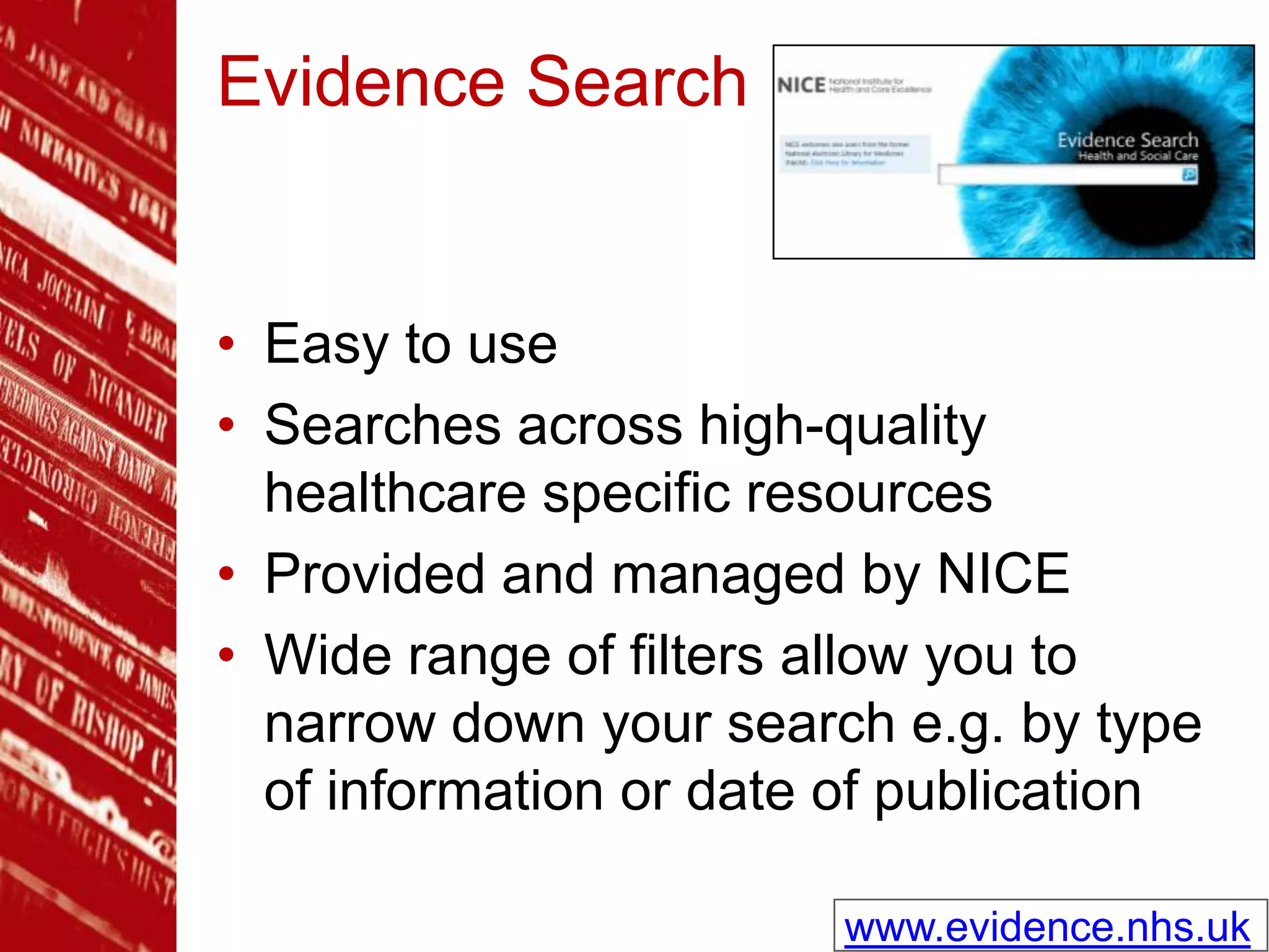 Evidence Search
• Easy to use
• Searches across high-quality
healthcare specific resources
• Provided and managed by NICE
• Wide range of filters allow you to
narrow down your search e.g. by type
of information or date of publication
www.evidence.nhs.uk
 