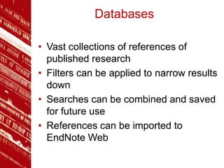 Databases
• Vast collections of references of
published research
• Filters can be applied to narrow results
down
• Searches can be combined and saved
for future use
• References can be imported to
EndNote Web
 