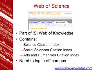 Web of Science
• Part of ISI Web of Knowledge
• Contains:
– Science Citation Index
– Social Sciences Citation Index
– Arts and Humanities Citation Index
• Need to log in off campus
www.webofknowledge.com
 