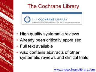 The Cochrane Library
• High quality systematic reviews
• Already been critically appraised
• Full text available
• Also contains abstracts of other
systematic reviews and clinical trials
www.thecochranelibrary.com
 